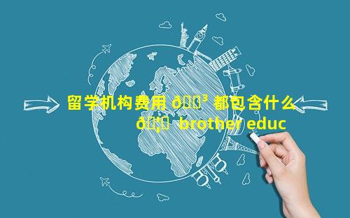 留学机构费用 🐳 都包含什么 🦍  brother education留学机构费用